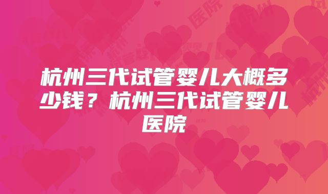 杭州三代试管婴儿大概多少钱？杭州三代试管婴儿医院