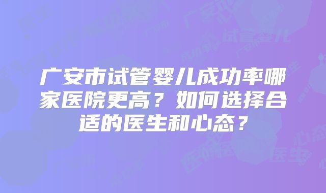 广安市试管婴儿成功率哪家医院更高？如何选择合适的医生和心态？