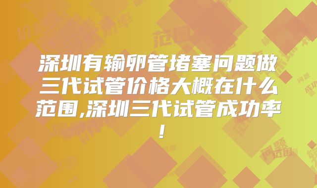 深圳有输卵管堵塞问题做三代试管价格大概在什么范围,深圳三代试管成功率！