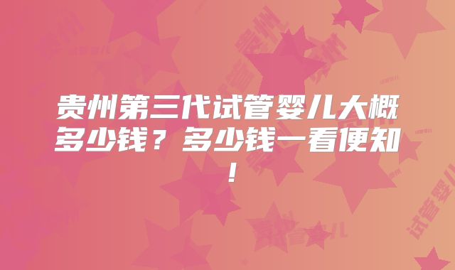 贵州第三代试管婴儿大概多少钱?多少钱一看便知!