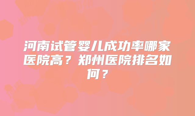 河南试管婴儿成功率哪家医院高？郑州医院排名如何？