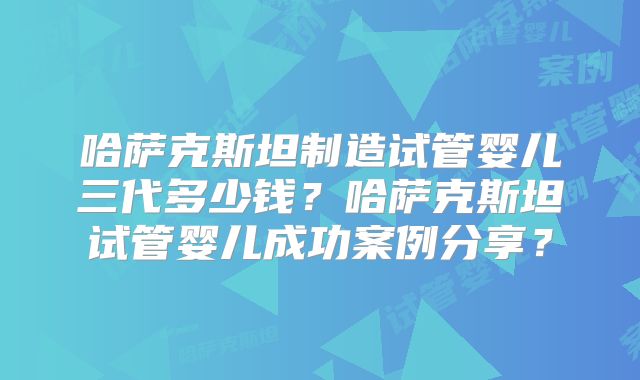 哈萨克斯坦制造试管婴儿三代多少钱？哈萨克斯坦试管婴儿成功案例分享？