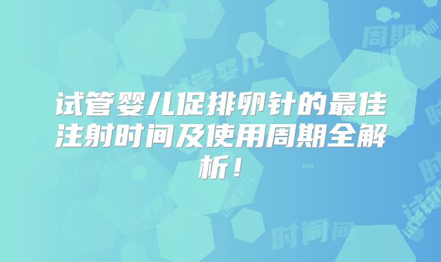 试管婴儿促排卵针的最佳注射时间及使用周期全解析！
