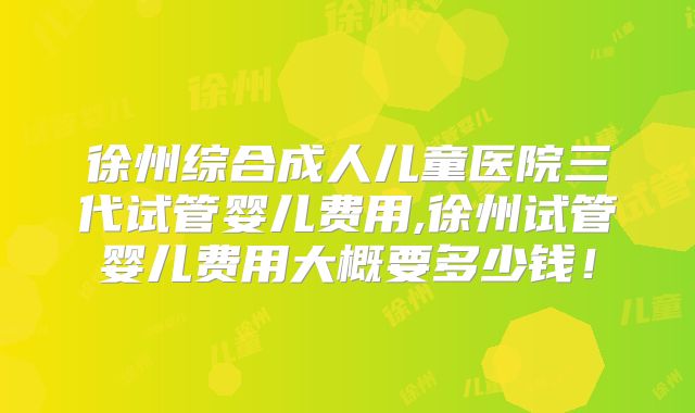 徐州综合成人儿童医院三代试管婴儿费用,徐州试管婴儿费用大概要多少钱！