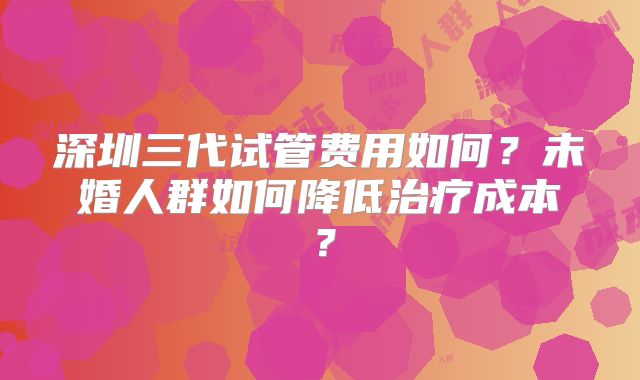 深圳三代试管费用如何？未婚人群如何降低治疗成本？