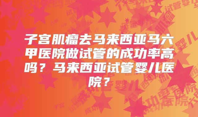 子宫肌瘤去马来西亚马六甲医院做试管的成功率高吗？马来西亚试管婴儿医院？
