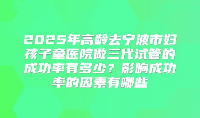 2025年高龄去宁波市妇孩子童医院做三代试管的成功率有多少?影响成功率的因素有哪些