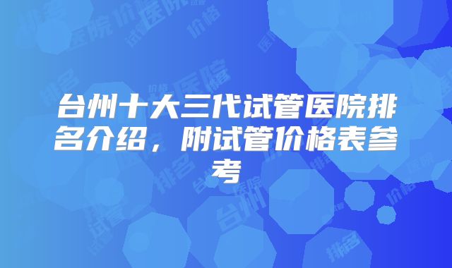 台州十大三代试管医院排名介绍,附试管价格表参考