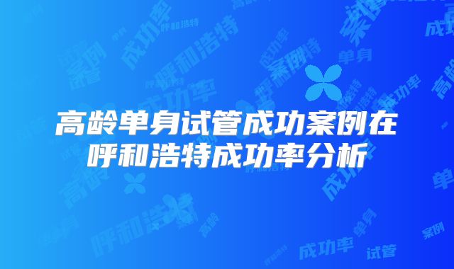 高龄单身试管成功案例在呼和浩特成功率分析