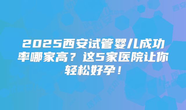 2025西安试管婴儿成功率哪家高？这5家医院让你轻松好孕！