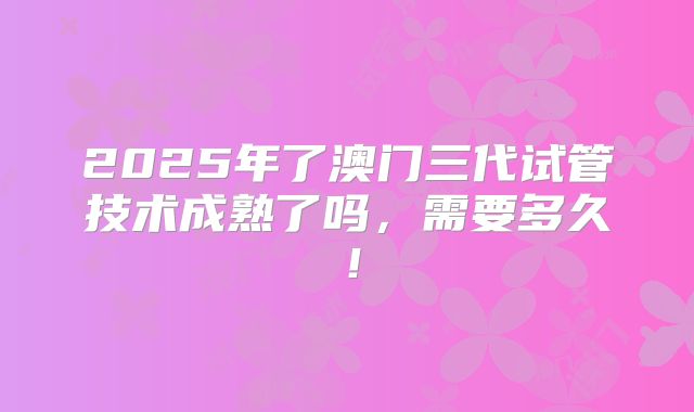 2025年了澳门三代试管技术成熟了吗，需要多久！