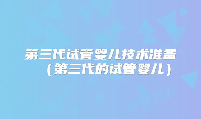 第三代试管婴儿技术准备（第三代的试管婴儿）