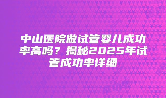 中山医院做试管婴儿成功率高吗？揭秘2025年试管成功率详细
