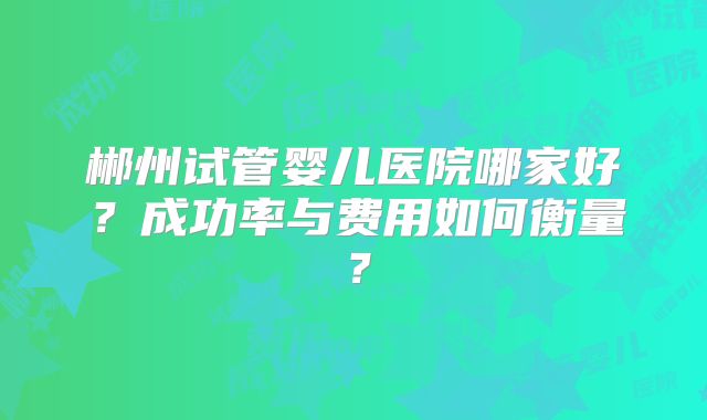 郴州试管婴儿医院哪家好？成功率与费用如何衡量？