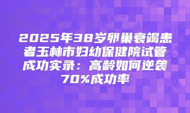 2025年38岁卵巢衰竭患者玉林市妇幼保健院试管成功实录：高龄如何逆袭70%成功率