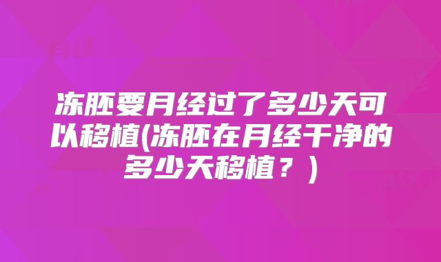 冻胚要月经过了多少天可以移植(冻胚在月经干净的多少天移植？)