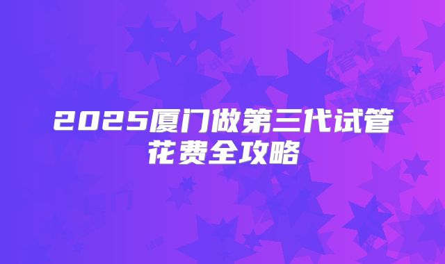 2025厦门做第三代试管花费全攻略