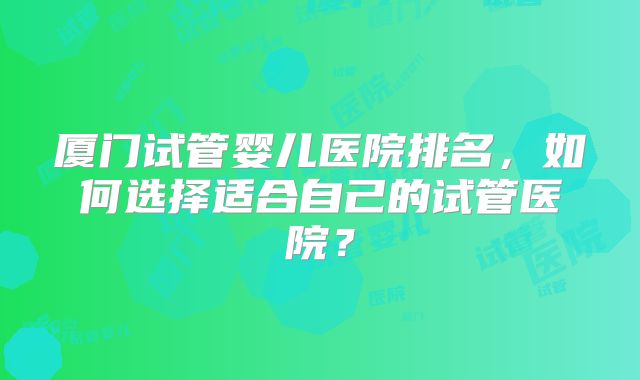 厦门试管婴儿医院排名，如何选择适合自己的试管医院？