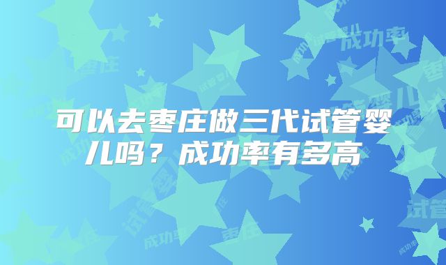 可以去枣庄做三代试管婴儿吗？成功率有多高