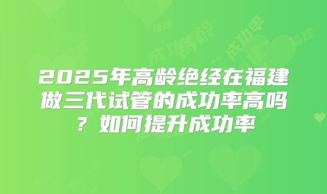2025年高龄绝经在福建做三代试管的成功率高吗？如何提升成功率