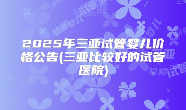 2025年三亚试管婴儿价格公告(三亚比较好的试管医院)