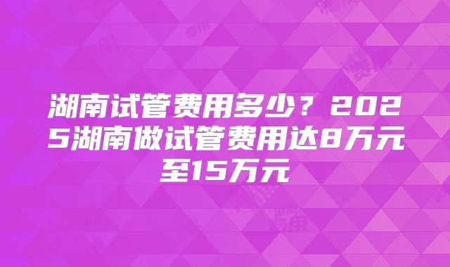 湖南试管费用多少?2025湖南做试管费用达8万元至15万元