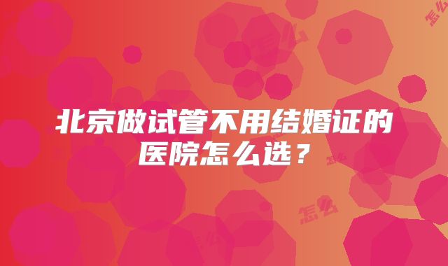北京做试管不用结婚证的医院怎么选?