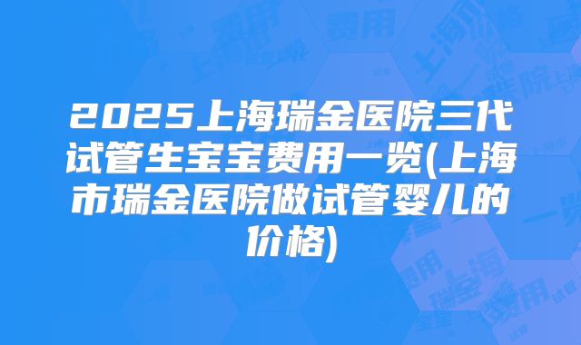 2025上海瑞金医院三代试管生宝宝费用一览(上海市瑞金医院做试管婴儿的价格)