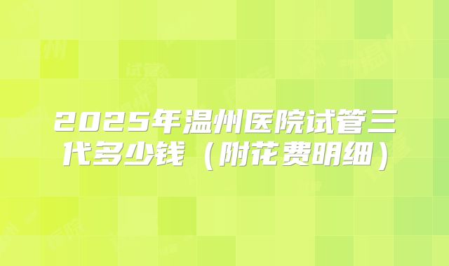 2025年温州医院试管三代多少钱（附花费明细）