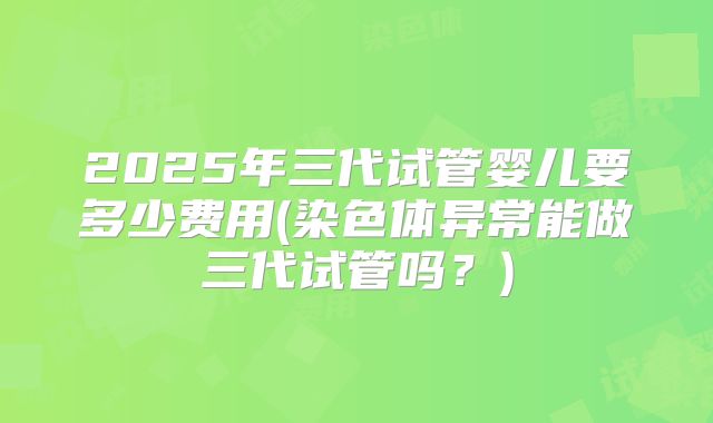 2025年三代试管婴儿要多少费用(染色体异常能做三代试管吗？)
