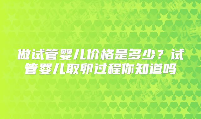 做试管婴儿价格是多少？试管婴儿取卵过程你知道吗