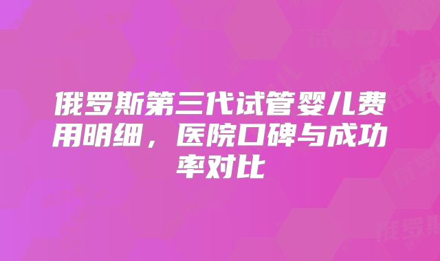 俄罗斯第三代试管婴儿费用明细，医院口碑与成功率对比