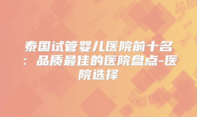 泰国试管婴儿医院前十名：品质最佳的医院盘点-医院选择