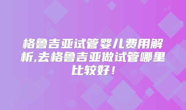 格鲁吉亚试管婴儿费用解析,去格鲁吉亚做试管哪里比较好！