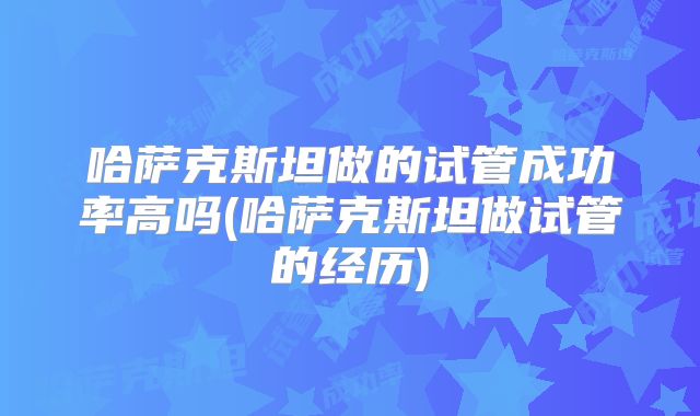 哈萨克斯坦做的试管成功率高吗(哈萨克斯坦做试管的经历)