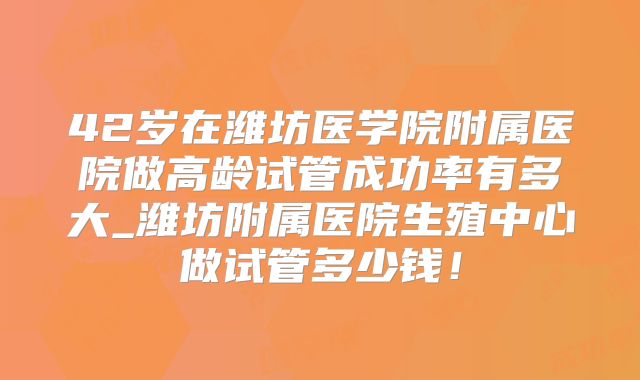 42岁在潍坊医学院附属医院做高龄试管成功率有多大_潍坊附属医院生殖中心做试管多少钱!