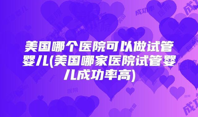 美国哪个医院可以做试管婴儿(美国哪家医院试管婴儿成功率高)