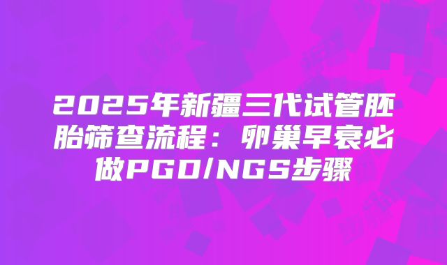 2025年新疆三代试管胚胎筛查流程：卵巢早衰必做PGD/NGS步骤