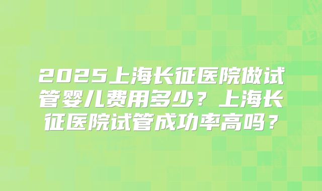 2025上海长征医院做试管婴儿费用多少？上海长征医院试管成功率高吗？