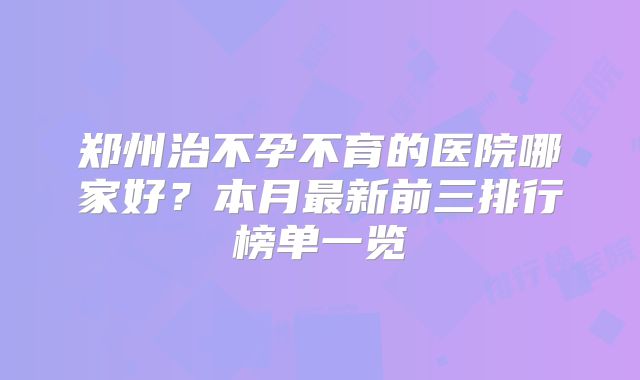 郑州治不孕不育的医院哪家好？本月最新前三排行榜单一览