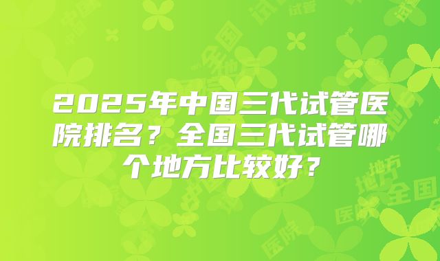 2025年中国三代试管医院排名？全国三代试管哪个地方比较好？