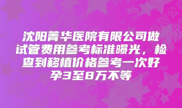 沈阳菁华医院有限公司做试管费用参考标准曝光,检查到移植价格参考一次好孕3至8万不等