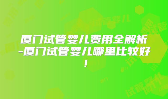 厦门试管婴儿费用全解析-厦门试管婴儿哪里比较好！