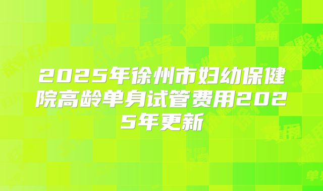 2025年徐州市妇幼保健院高龄单身试管费用2025年更新