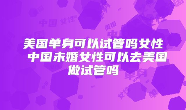 美国单身可以试管吗女性 中国未婚女性可以去美国做试管吗