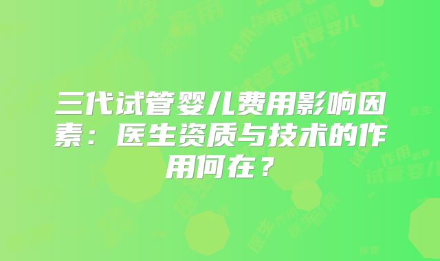 三代试管婴儿费用影响因素：医生资质与技术的作用何在？