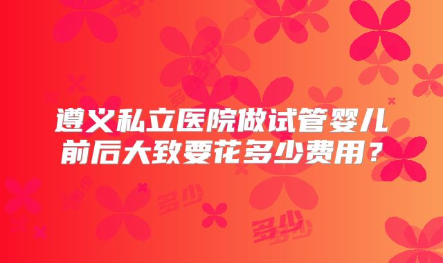 遵义私立医院做试管婴儿前后大致要花多少费用？
