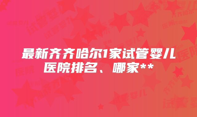 最新齐齐哈尔1家试管婴儿医院排名、哪家**