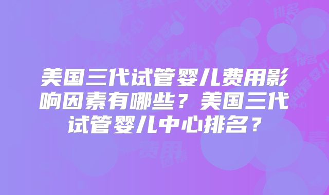美国三代试管婴儿费用影响因素有哪些？美国三代试管婴儿中心排名？