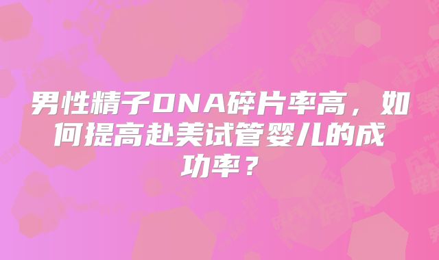 男性精子DNA碎片率高，如何提高赴美试管婴儿的成功率？